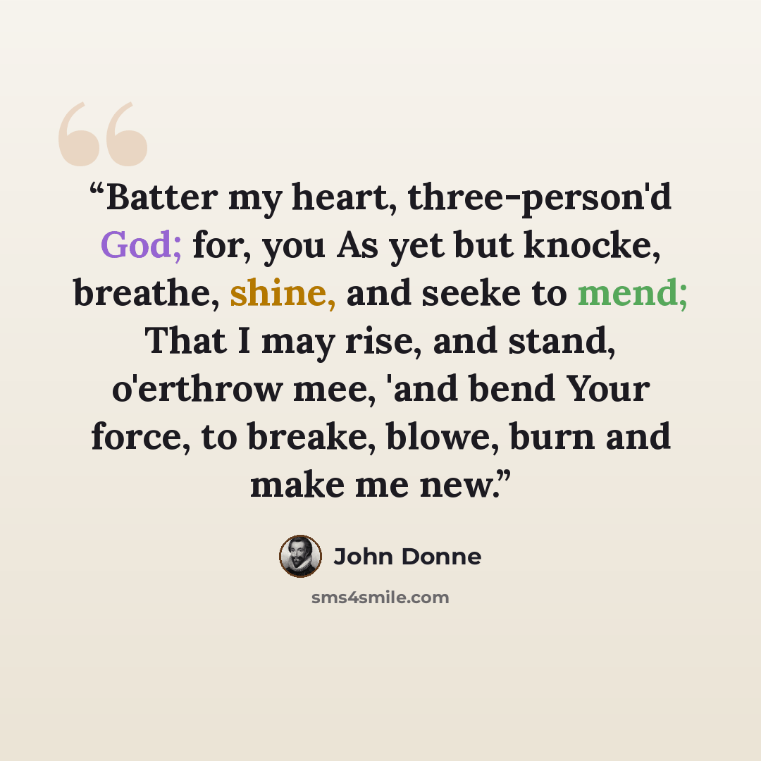 “Batter my heart, three-person'd God; for, you As yet but knocke, breathe, shine, and seeke to mend; That I may rise, and stand, o'erthrow mee, 'and bend Your force, to breake, blowe, burn and make me new.” quote by John Donne
