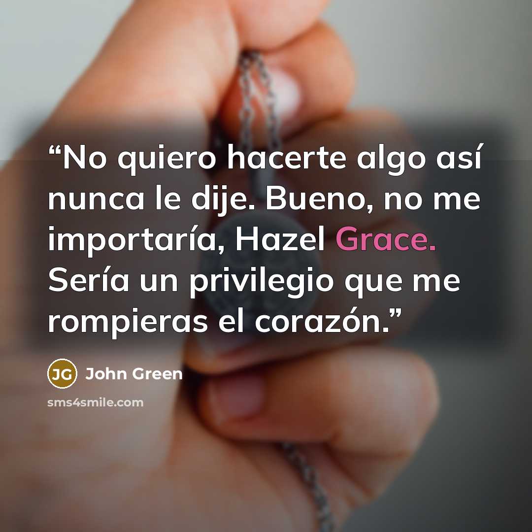 “No quiero hacerte algo así nunca le dije. Bueno, no me importaría, Hazel Grace. Sería un privilegio que me rompieras el corazón.” quote by John Green