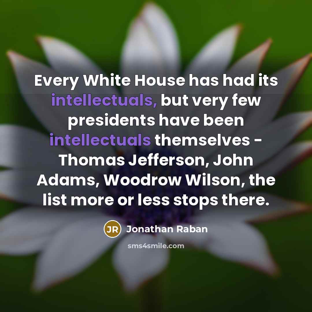 “Every White House has had its intellectuals, but very few presidents have been intellectuals themselves - Thomas Jefferson, John Adams, Woodrow Wilson, the list more or less stops there.” quote by Jonathan Raban