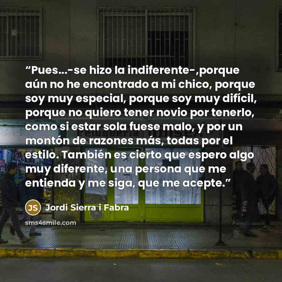 “Pues...-se hizo la indiferente-,porque aún no he encontrado a mi chico, porque soy muy especial, porque soy muy difícil, porque no quiero tener novio por tenerlo, como si estar sola fuese malo, y por un montón de razones más, todas por el estilo. También es cierto que espero algo muy diferente…” quote by Jordi Sierra i Fabra