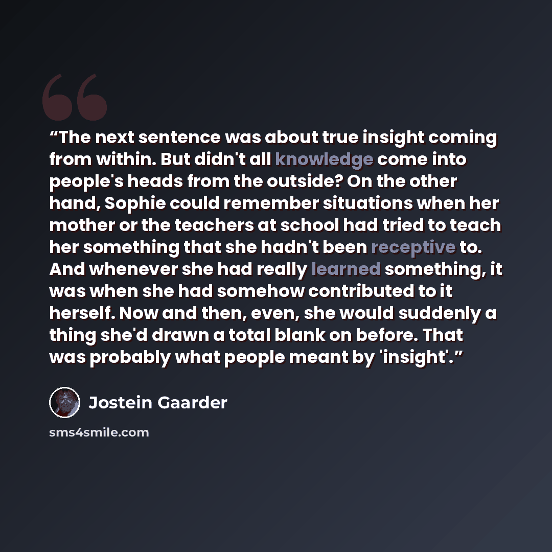 “The next sentence was about true insight coming from within. But didn't all knowledge come into people's heads from the outside? On the other hand, Sophie could remember situations when her mother or the teachers at school had tried to teach her something that she hadn't been receptive to. And…” quote by Jostein Gaarder