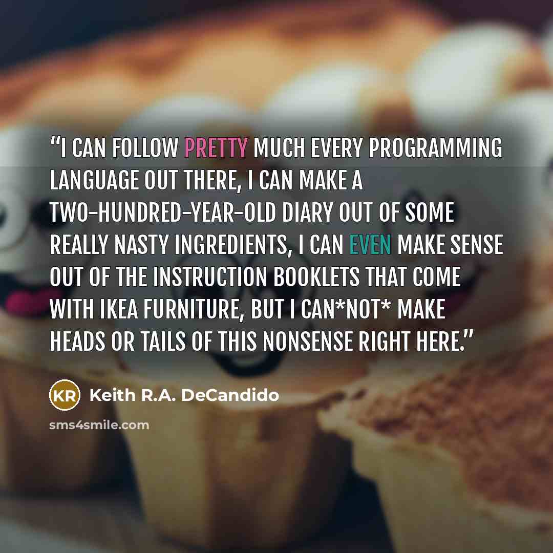 “I can follow pretty much every programming language out there, I can make a two-hundred-year-old diary out of some really nasty ingredients, I can even make sense out of the instruction booklets that come with IKEA furniture, but I can*not* make heads or tails of this nonsense right here.” quote by Keith R.A. DeCandido