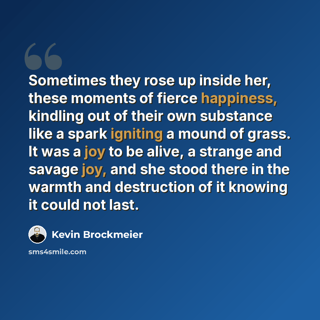 “Sometimes they rose up inside her, these moments of fierce happiness, kindling out of their own substance like a spark igniting a mound of grass. It was a joy to be alive, a strange and savage joy, and she stood there in the warmth and destruction of it knowing it could not last.” quote by Kevin Brockmeier