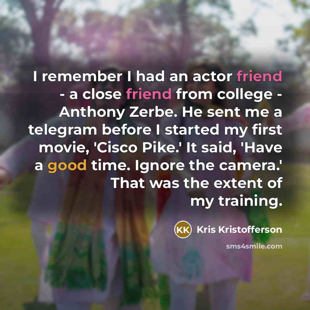 “I remember I had an actor friend - a close friend from college - Anthony Zerbe. He sent me a telegram before I started my first movie, 'Cisco Pike.' It said, 'Have a good time. Ignore the camera.' That was the extent of my training.” quote by Kris Kristofferson