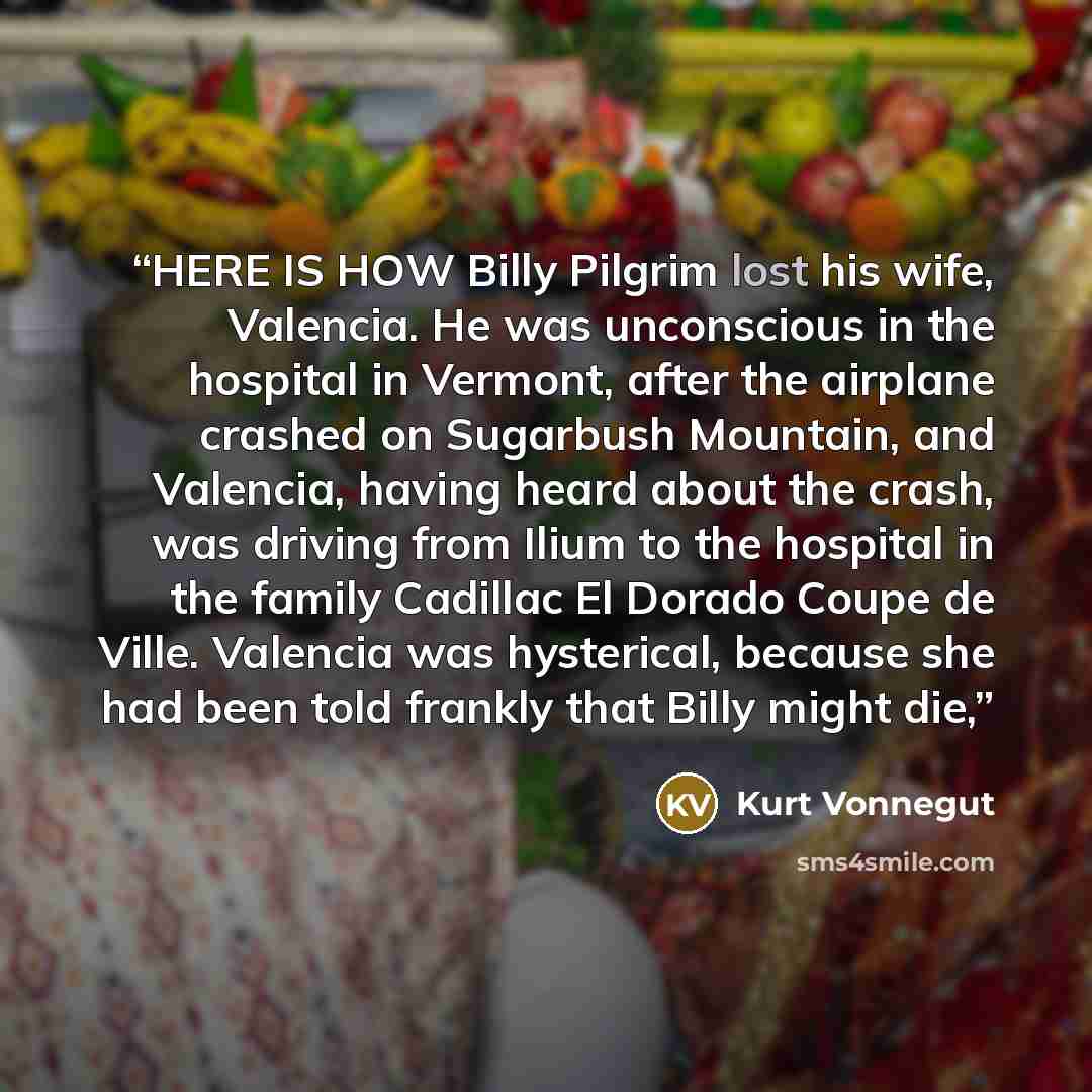 “HERE IS HOW Billy Pilgrim lost his wife, Valencia. He was unconscious in the hospital in Vermont, after the airplane crashed on Sugarbush Mountain, and Valencia, having heard about the crash, was driving from Ilium to the hospital in the family Cadillac El Dorado Coupe de Ville. Valencia was…” quote by Kurt Vonnegut