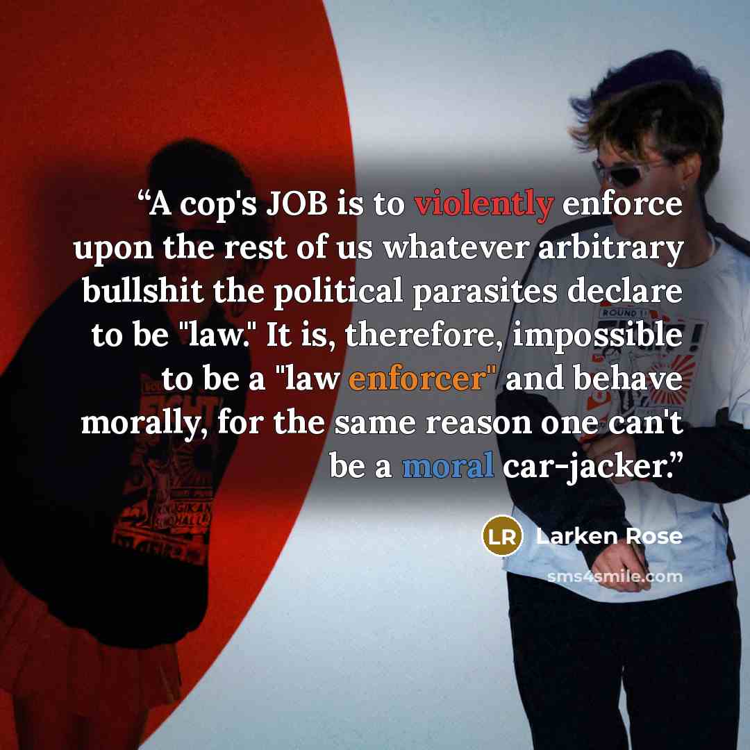 “A cop's JOB is to violently enforce upon the rest of us whatever arbitrary bullshit the political parasites declare to be "law." It is, therefore, impossible to be a "law enforcer" and behave morally, for the same reason one can't be a moral car-jacker.” quote by Larken Rose