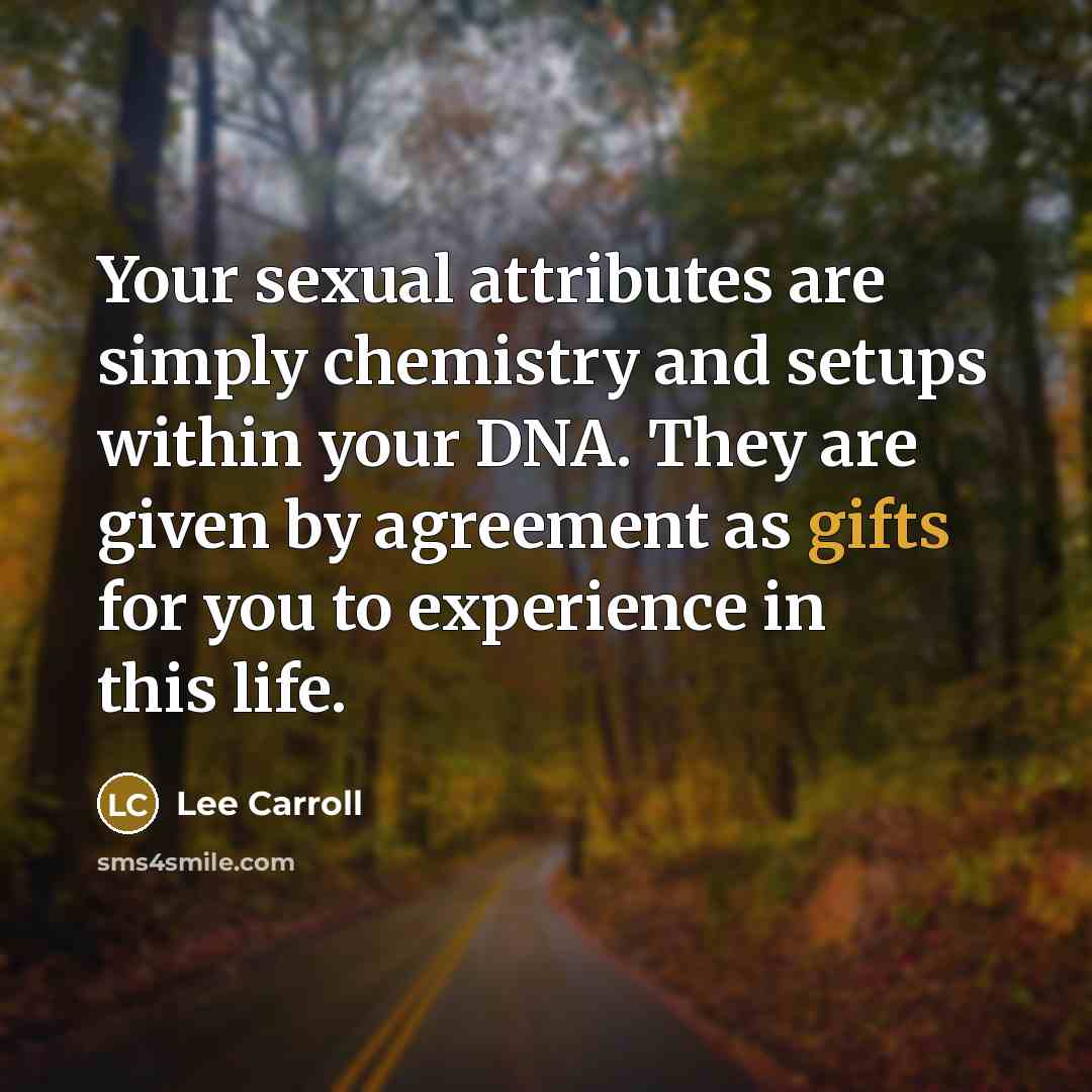 “Your sexual attributes are simply chemistry and setups within your DNA. They are given by agreement as gifts for you to experience in this life.” quote by Lee Carroll