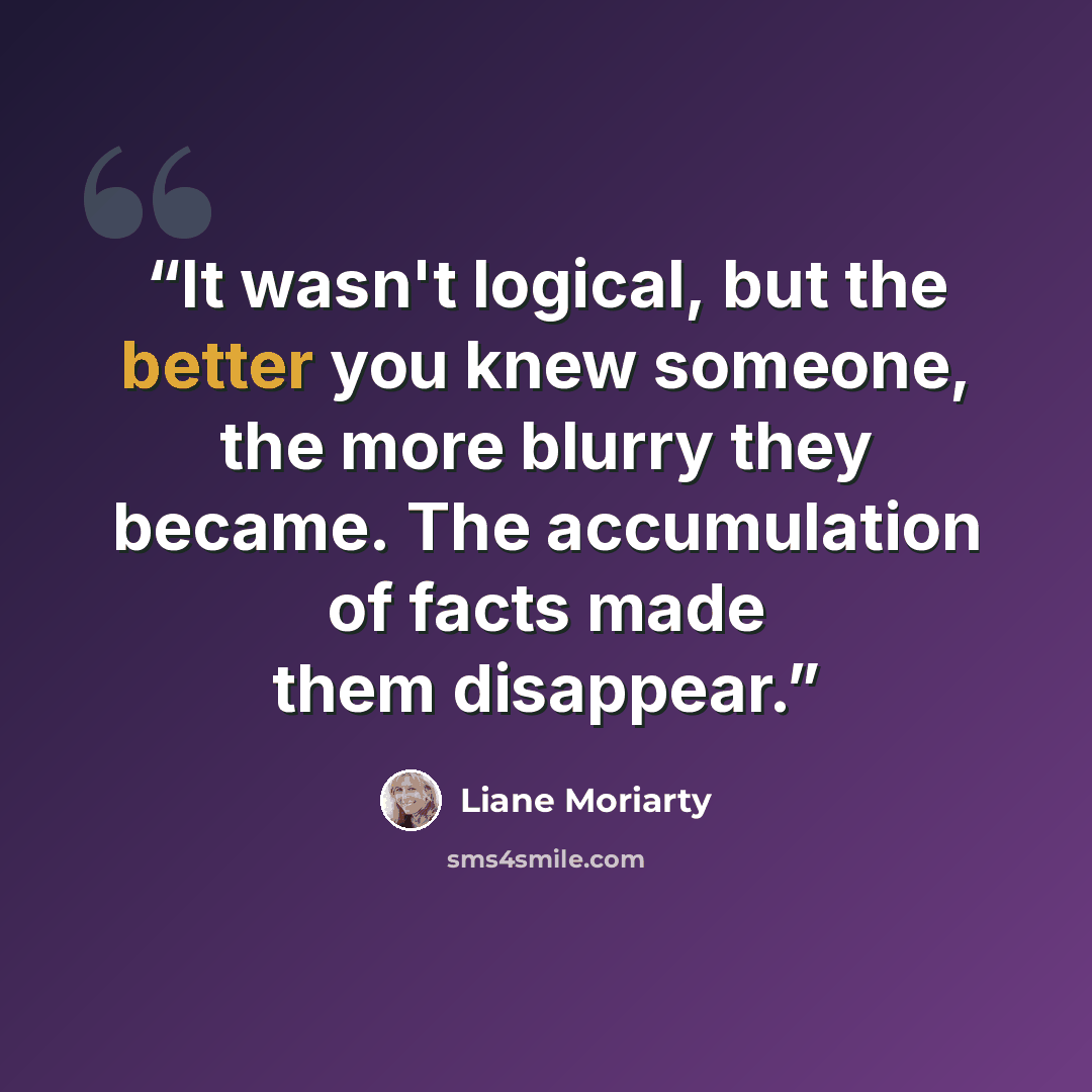 “It wasn't logical, but the better you knew someone, the more blurry they became. The accumulation of facts made them disappear.” quote by Liane Moriarty
