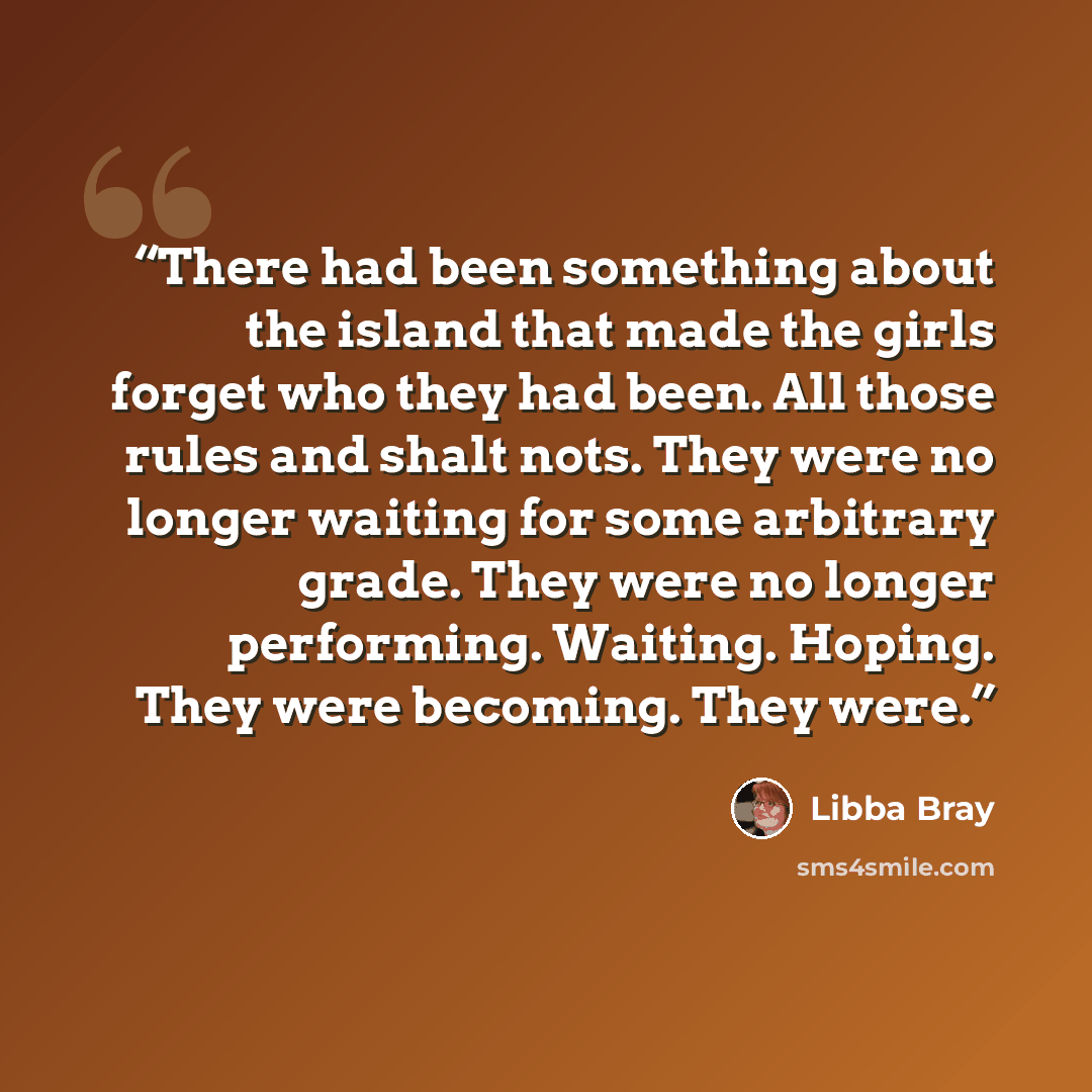 “There had been something about the island that made the girls forget who they had been. All those rules and shalt nots. They were no longer waiting for some arbitrary grade. They were no longer performing. Waiting. Hoping. They were becoming. They were.” quote by Libba Bray
