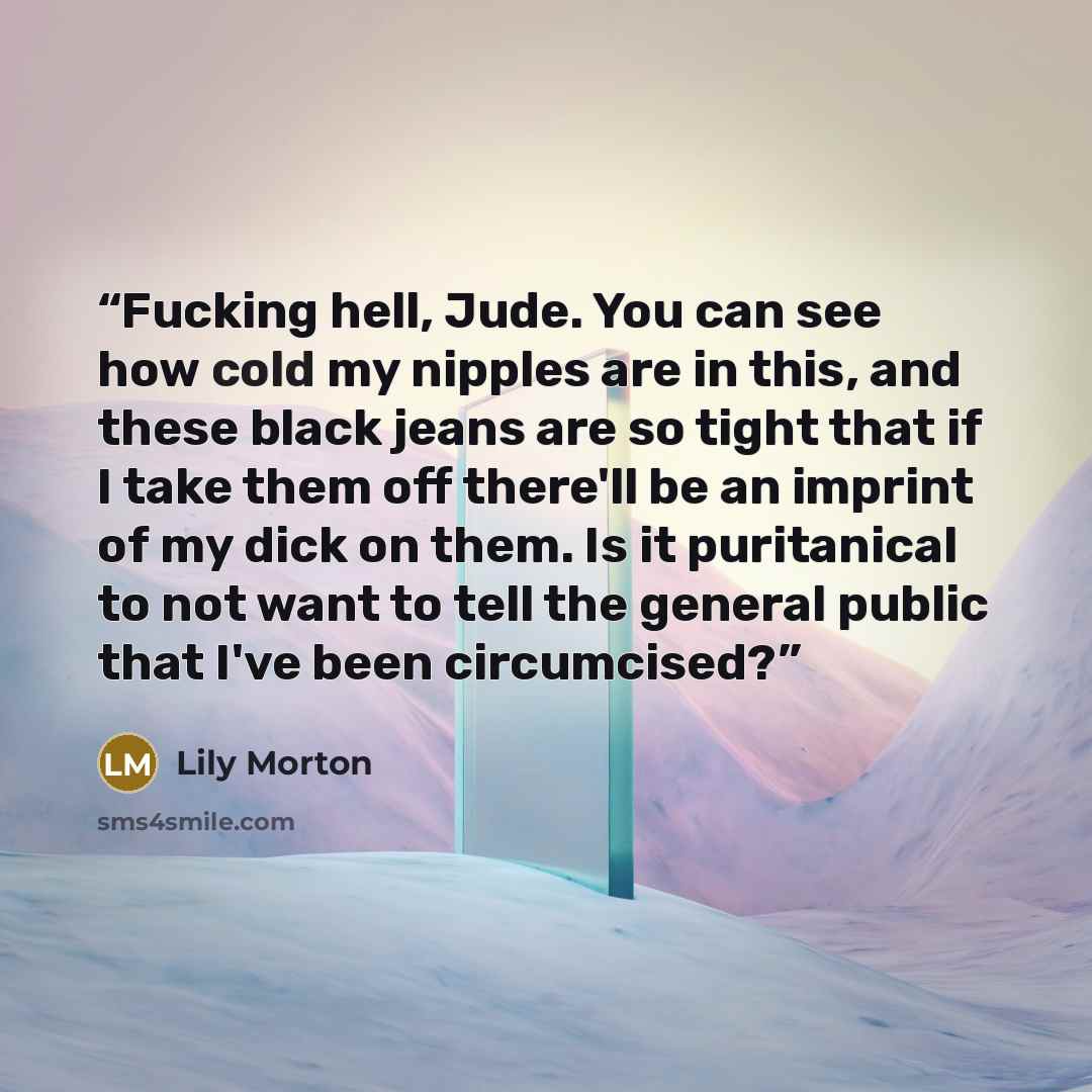 “Fucking hell, Jude. You can see how cold my nipples are in this, and these black jeans are so tight that if I take them off there'll be an imprint of my dick on them. Is it puritanical to not want to tell the general public that I've been circumcised?” quote by Lily Morton