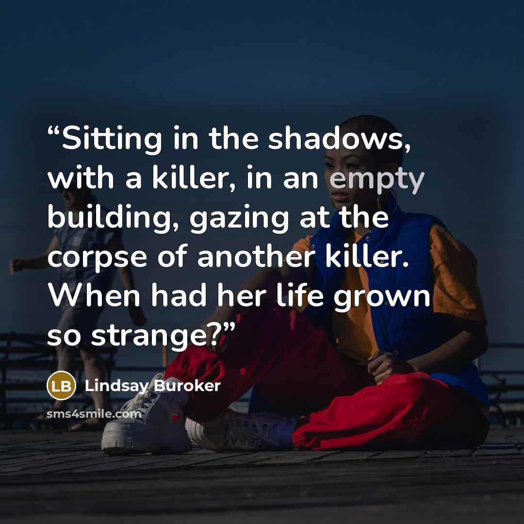 “Sitting in the shadows, with a killer, in an empty building, gazing at the corpse of another killer. When had her life grown so strange?” quote by Lindsay Buroker