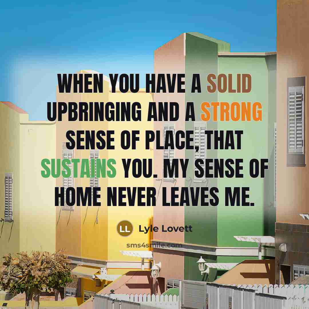 “When you have a solid upbringing and a strong sense of place, that sustains you. My sense of home never leaves me.” quote by Lyle Lovett