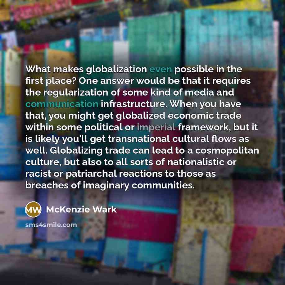 “What makes globalization even possible in the first place? One answer would be that it requires the regularization of some kind of media and communication infrastructure. When you have that, you might get globalized economic trade within some political or imperial framework, but it is likely…” quote by McKenzie Wark