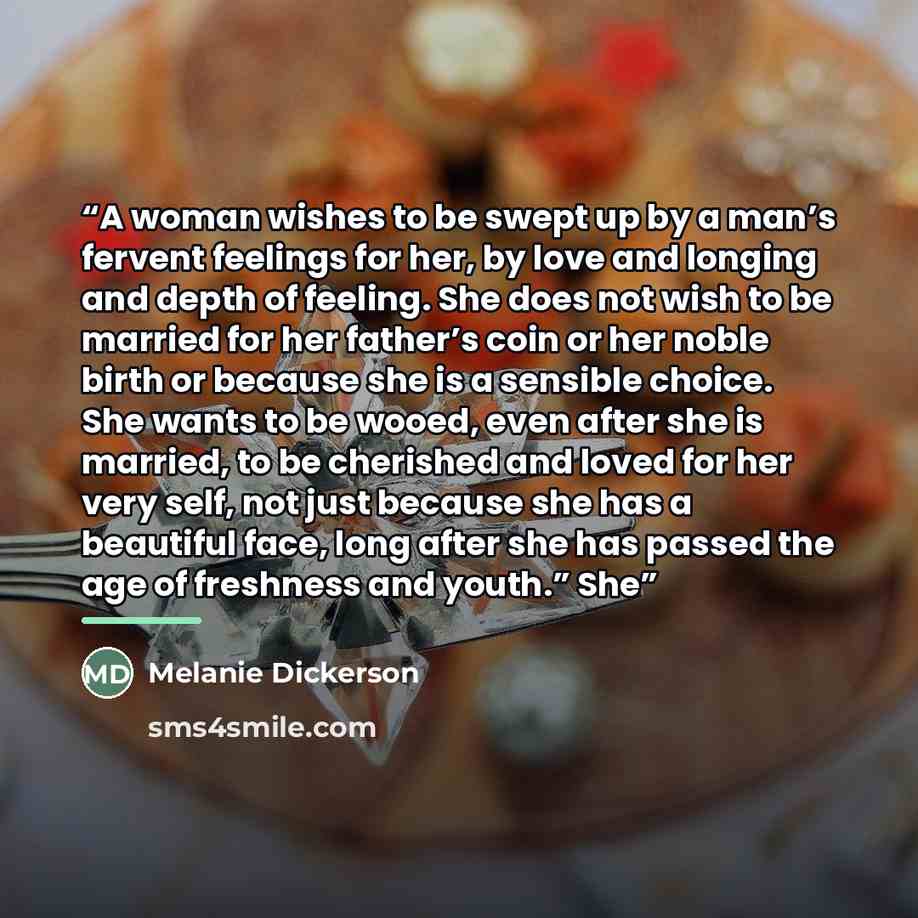 “A woman wishes to be swept up by a man’s fervent feelings for her, by love and longing and depth of feeling. She does not wish to be married for her father’s coin or her noble birth or because she is a sensible choice. She wants to be wooed, even after she is married, to be cherished and loved for…” quote by Melanie Dickerson
