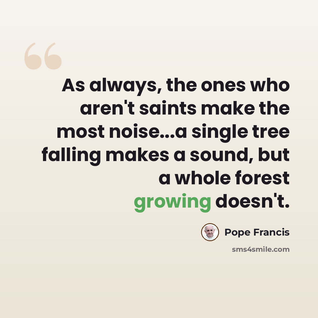 “As always, the ones who aren't saints make the most noise...a single tree falling makes a sound, but a whole forest growing doesn't.” quote by Pope Francis