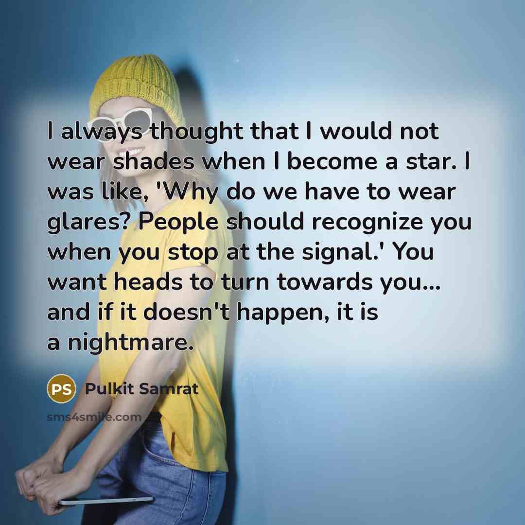 “I always thought that I would not wear shades when I become a star. I was like, 'Why do we have to wear glares? People should recognize you when you stop at the signal.' You want heads to turn towards you... and if it doesn't happen, it is a nightmare.” quote by Pulkit Samrat