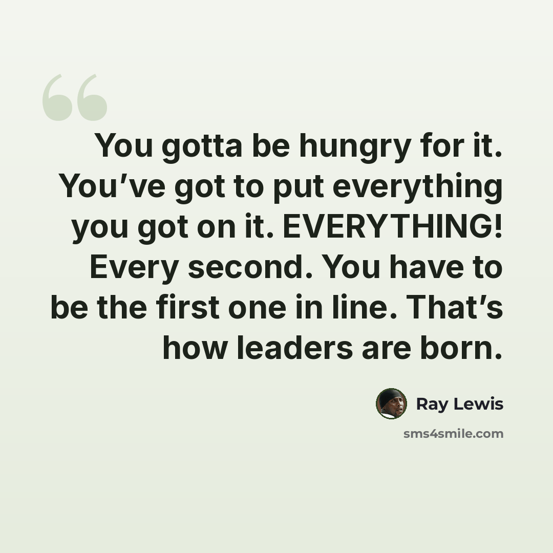 “You gotta be hungry for it. You’ve got to put everything you got on it. EVERYTHING! Every second. You have to be the first one in line. That’s how leaders are born.” quote by Ray Lewis
