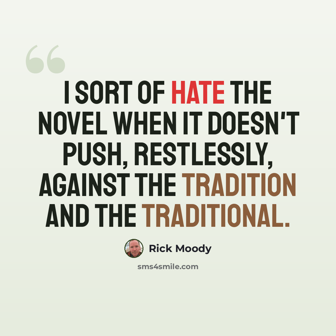 “I sort of hate the novel when it doesn't push, restlessly, against the tradition and the traditional.” quote by Rick Moody