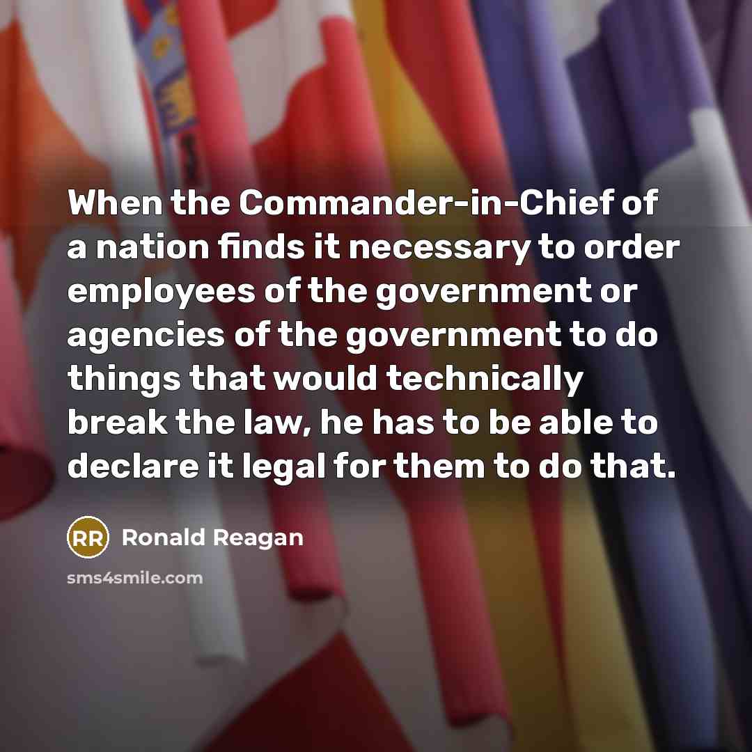“When the Commander-in-Chief of a nation finds it necessary to order employees of the government or agencies of the government to do things that would technically break the law, he has to be able to declare it legal for them to do that.” quote by Ronald Reagan