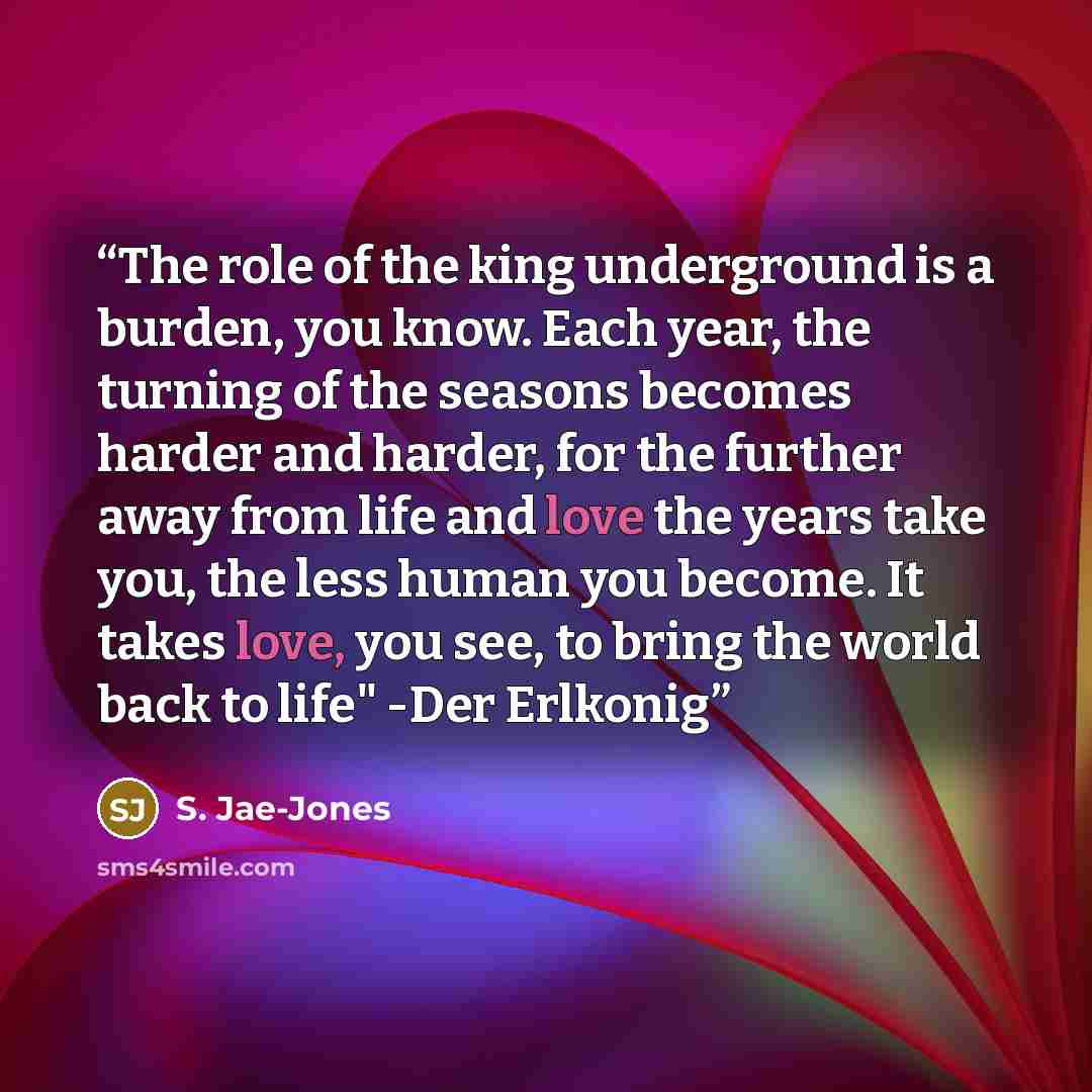 “The role of the king underground is a burden, you know. Each year, the turning of the seasons becomes harder and harder, for the further away from life and love the years take you, the less human you become. It takes love, you see, to bring the world back to life" -Der Erlkonig” quote by S. Jae-Jones