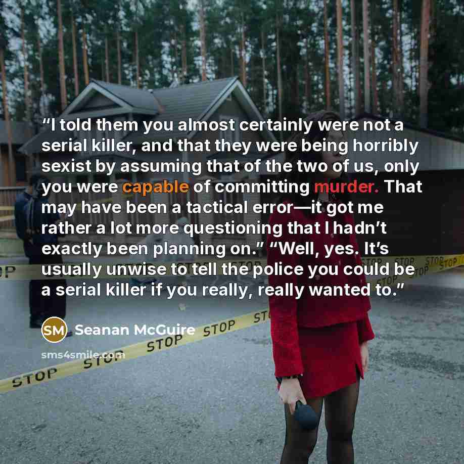 “I told them you almost certainly were not a serial killer, and that they were being horribly sexist by assuming that of the two of us, only you were capable of committing murder. That may have been a tactical error—it got me rather a lot more questioning that I hadn’t exactly been planning on.”…” quote by Seanan McGuire