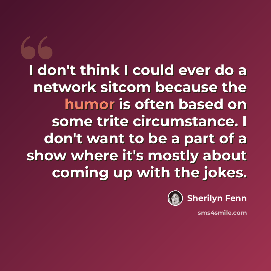 “I don't think I could ever do a network sitcom because the humor is often based on some trite circumstance. I don't want to be a part of a show where it's mostly about coming up with the jokes.” quote by Sherilyn Fenn