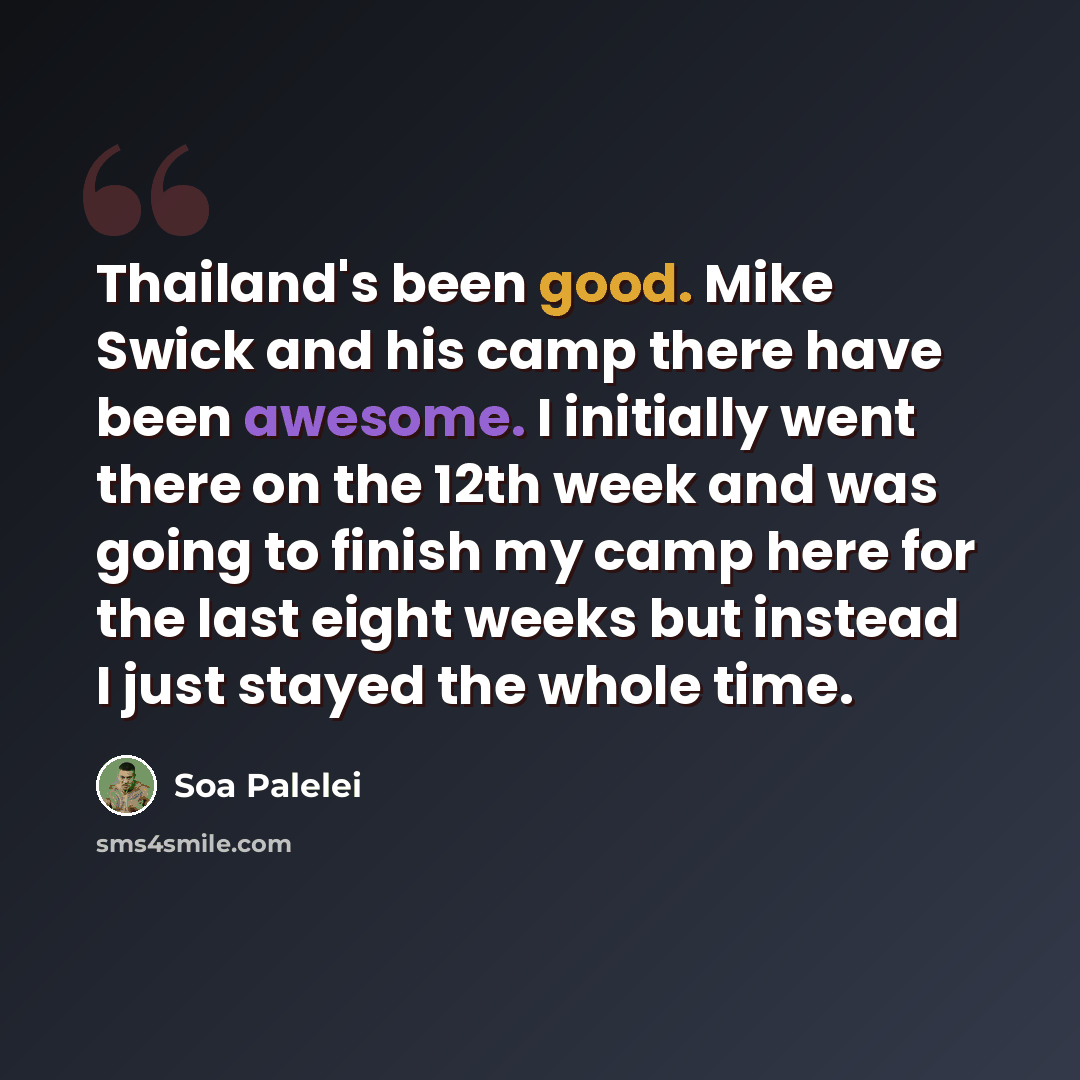 “Thailand's been good. Mike Swick and his camp there have been awesome. I initially went there on the 12th week and was going to finish my camp here for the last eight weeks but instead I just stayed the whole time.” quote by Soa Palelei