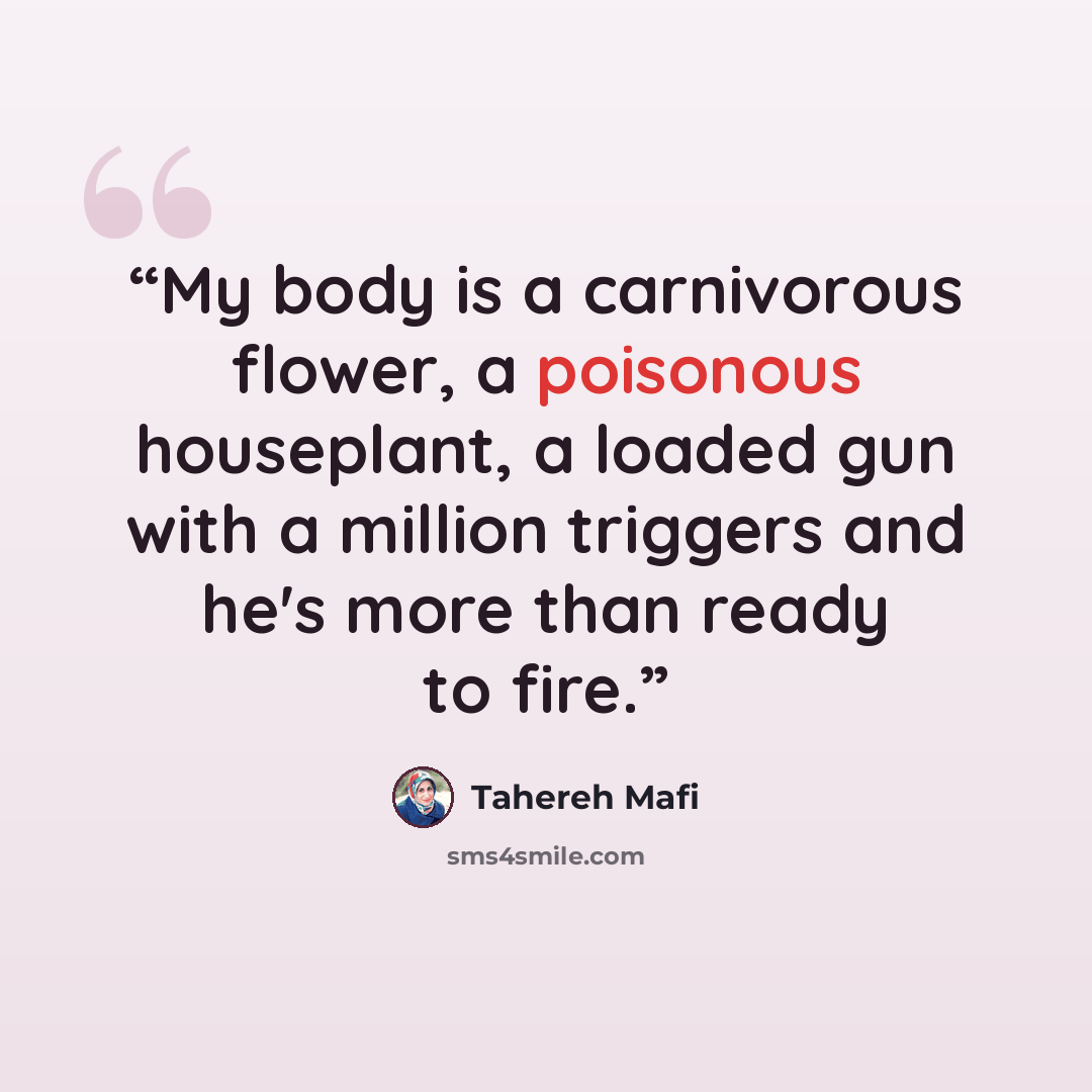 “My body is a carnivorous flower, a poisonous houseplant, a loaded gun with a million triggers and he's more than ready to fire.” quote by Tahereh Mafi