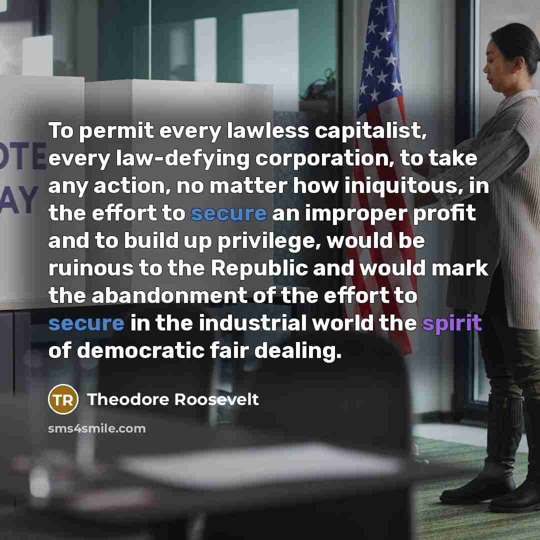 “To permit every lawless capitalist, every law-defying corporation, to take any action, no matter how iniquitous, in the effort to secure an improper profit and to build up privilege, would be ruinous to the Republic and would mark the abandonment of the effort to secure in the industrial world the…” quote by Theodore Roosevelt
