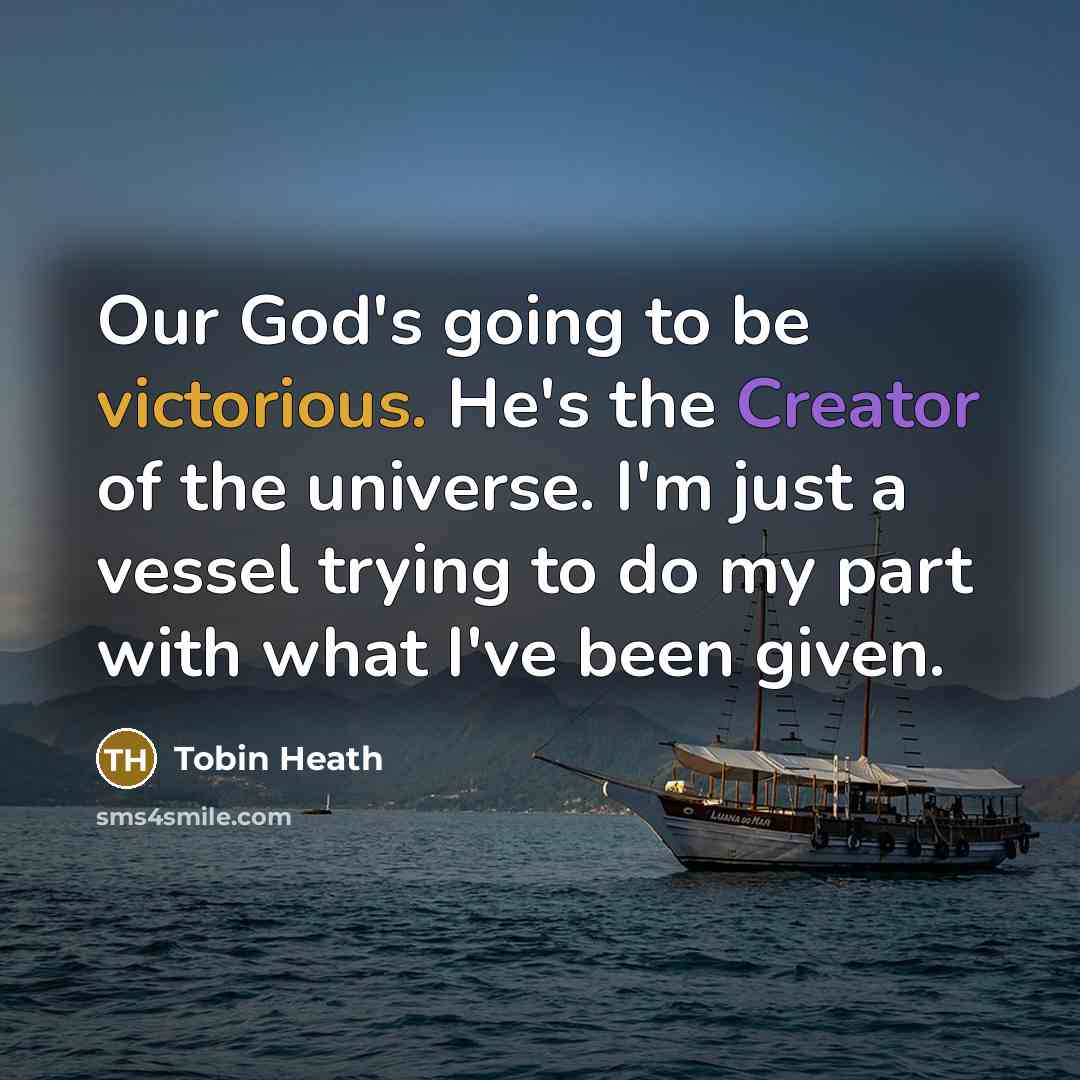 “Our God's going to be victorious. He's the Creator of the universe. I'm just a vessel trying to do my part with what I've been given.” quote by Tobin Heath