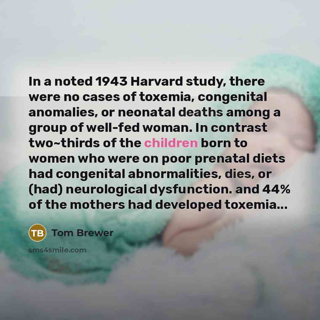 “In a noted 1943 Harvard study, there were no cases of toxemia, congenital anomalies, or neonatal deaths among a group of well-fed woman. In contrast two~thirds of the children born to women who were on poor prenatal diets had congenital abnormalities, dies, or (had) neurological dysfunction. and…” quote by Tom Brewer