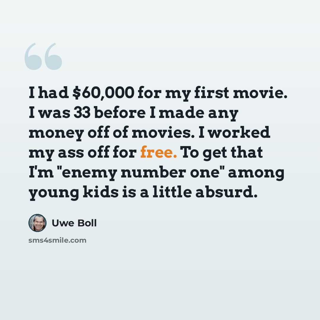 “I had $60,000 for my first movie. I was 33 before I made any money off of movies. I worked my ass off for free. To get that I'm "enemy number one" among young kids is a little absurd.” quote by Uwe Boll