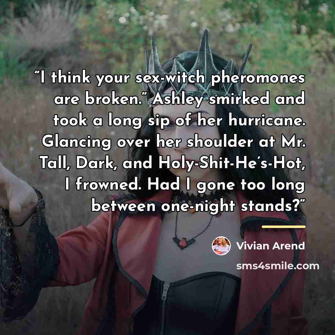 “I think your sex-witch pheromones are broken.” Ashley smirked and took a long sip of her hurricane. Glancing over her shoulder at Mr. Tall, Dark, and Holy-Shit-He’s-Hot, I frowned. Had I gone too long between one-night stands?” quote by Vivian Arend