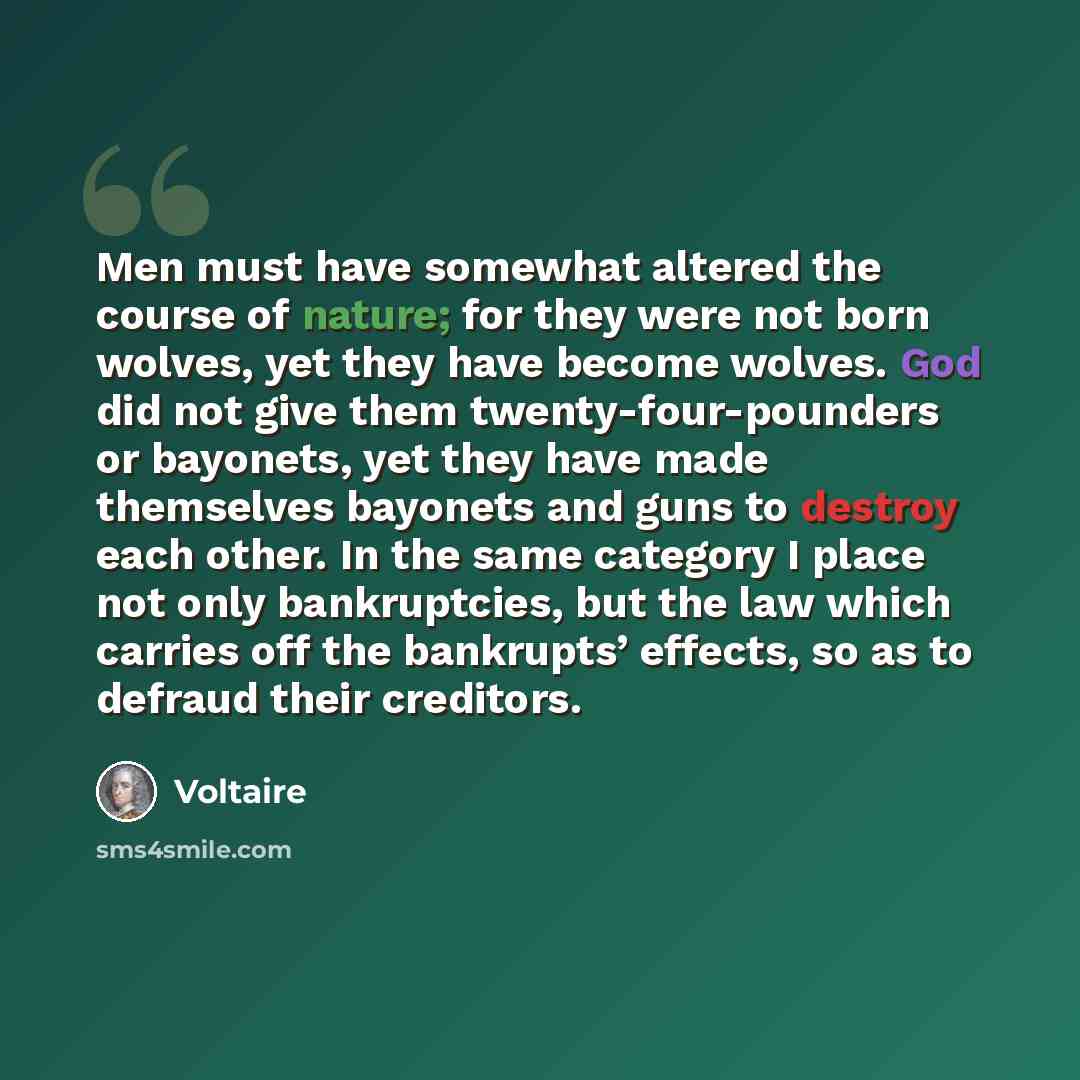 “Men must have somewhat altered the course of nature; for they were not born wolves, yet they have become wolves. God did not give them twenty-four-pounders or bayonets, yet they have made themselves bayonets and guns to destroy each other. In the same category I place not only bankruptcies, but…” quote by Voltaire