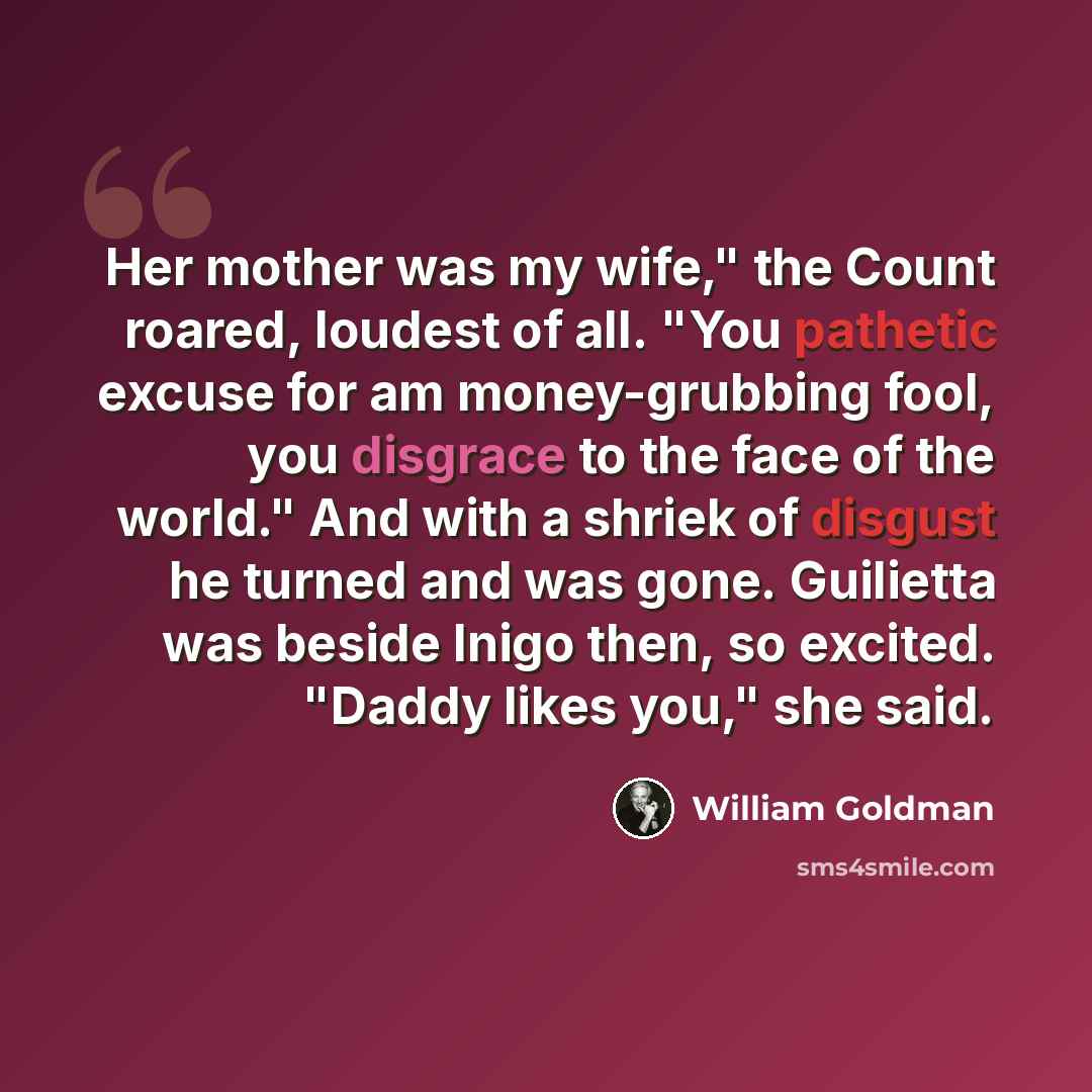“Her mother was my wife," the Count roared, loudest of all. "You pathetic excuse for am money-grubbing fool, you disgrace to the face of the world." And with a shriek of disgust he turned and was gone. Guilietta was beside Inigo then, so excited. "Daddy likes you," she said.” quote by William Goldman