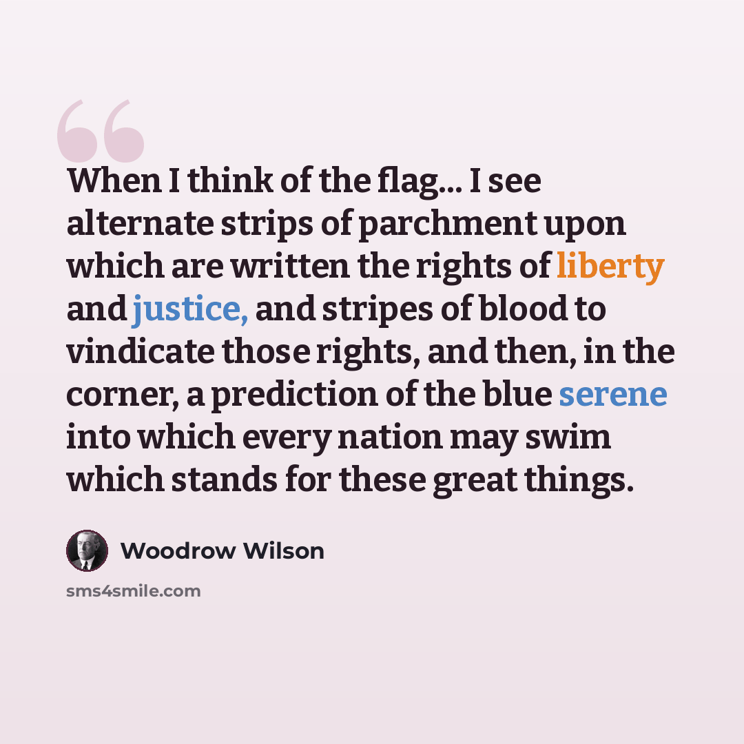 “When I think of the flag… I see alternate strips of parchment upon which are written the rights of liberty and justice, and stripes of blood to vindicate those rights, and then, in the corner, a prediction of the blue serene into which every nation may swim which stands for these great things.” quote by Woodrow Wilson