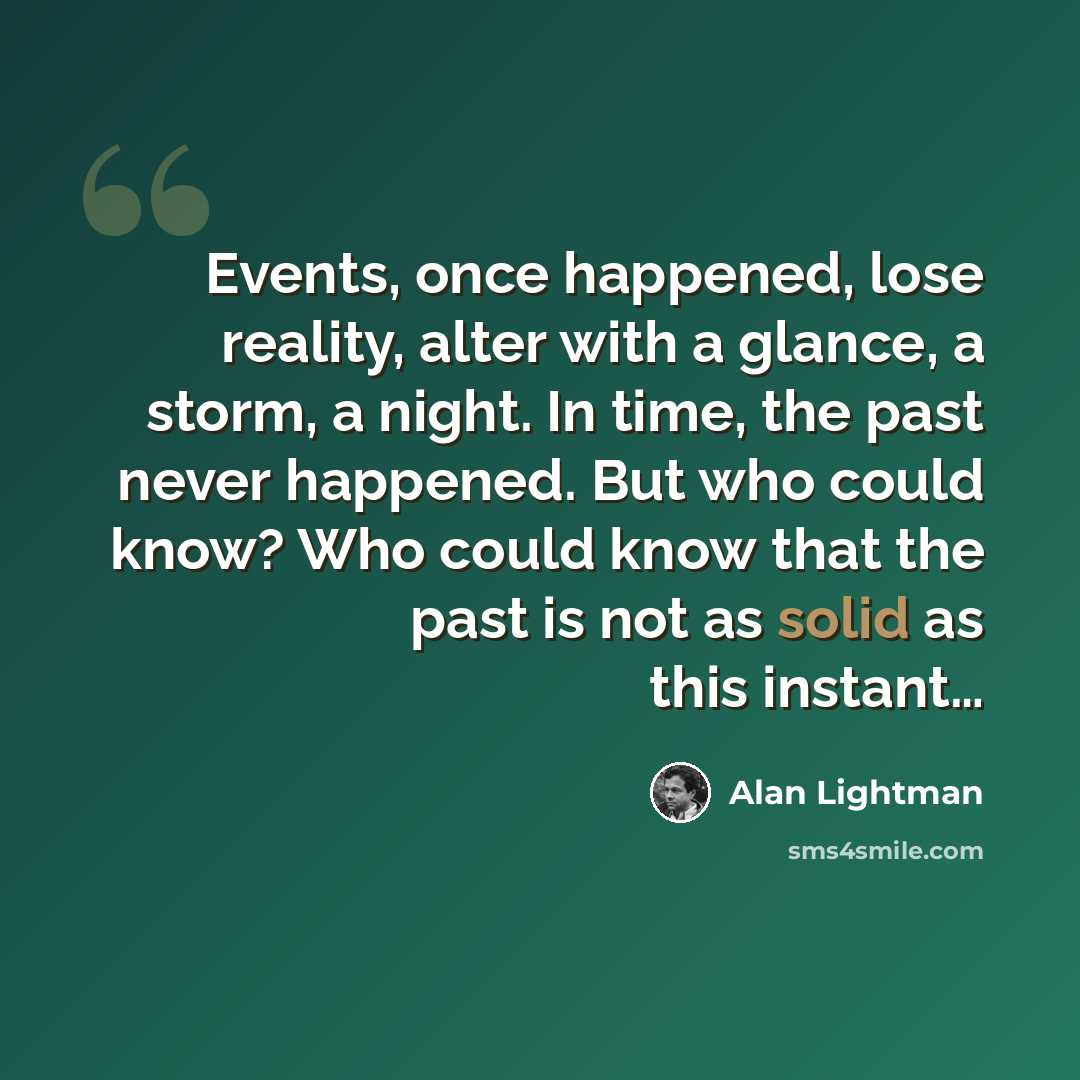 “Events, once happened, lose reality, alter with a glance, a storm, a night. In time, the past never happened. But who could know? Who could know that the past is not as solid as this instant…” quote by Alan Lightman
