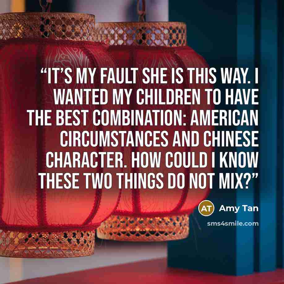 “It’s my fault she is this way. I wanted my children to have the best combination: American circumstances and Chinese character. How could I know these two things do not mix?” quote by Amy Tan