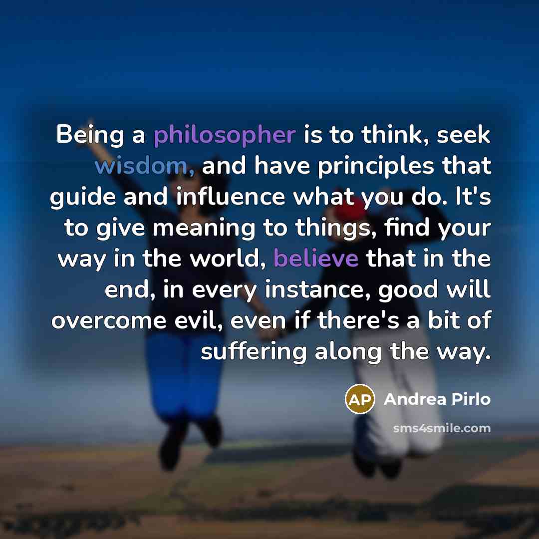 “Being a philosopher is to think, seek wisdom, and have principles that guide and influence what you do. It's to give meaning to things, find your way in the world, believe that in the end, in every instance, good will overcome evil, even if there's a bit of suffering along the way.” quote by Andrea Pirlo