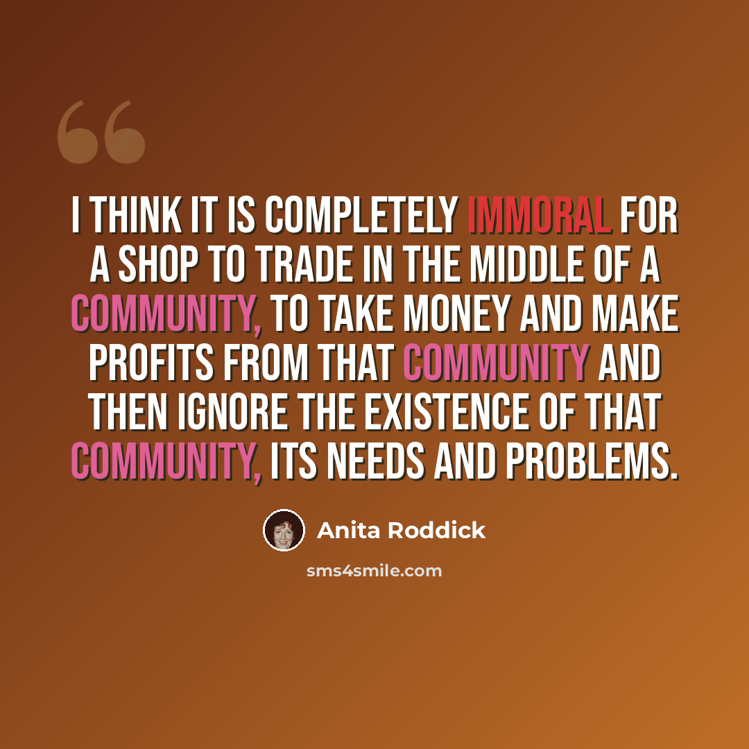 “I think it is completely immoral for a shop to trade in the middle of a community, to take money and make profits from that community and then ignore the existence of that community, its needs and problems.” quote by Anita Roddick
