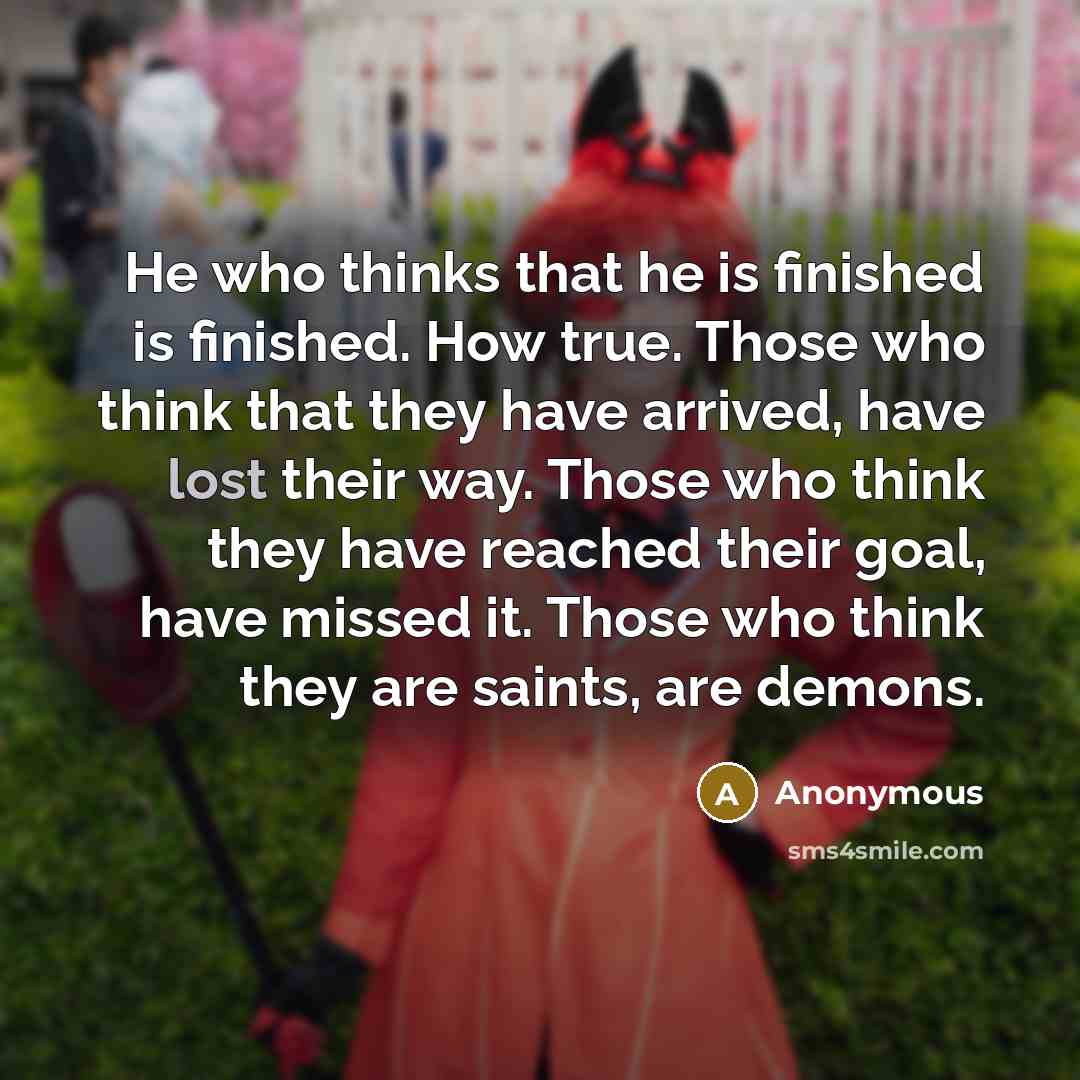 “He who thinks that he is finished is finished. How true. Those who think that they have arrived, have lost their way. Those who think they have reached their goal, have missed it. Those who think they are saints, are demons.” quote by Anonymous
