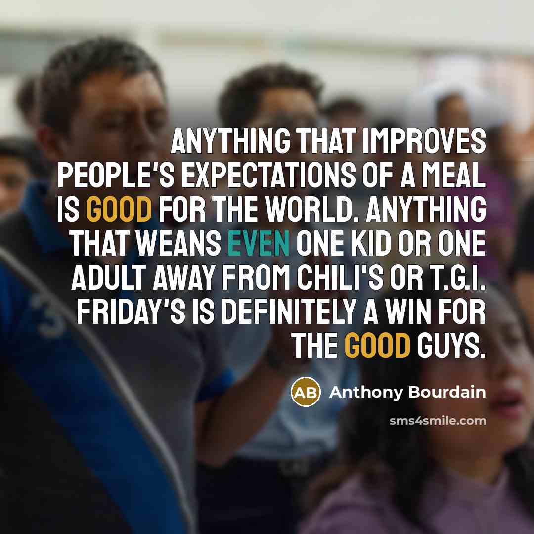 “Anything that improves people's expectations of a meal is good for the world. Anything that weans even one kid or one adult away from Chili's or T.G.I. Friday's is definitely a win for the good guys.” quote by Anthony Bourdain