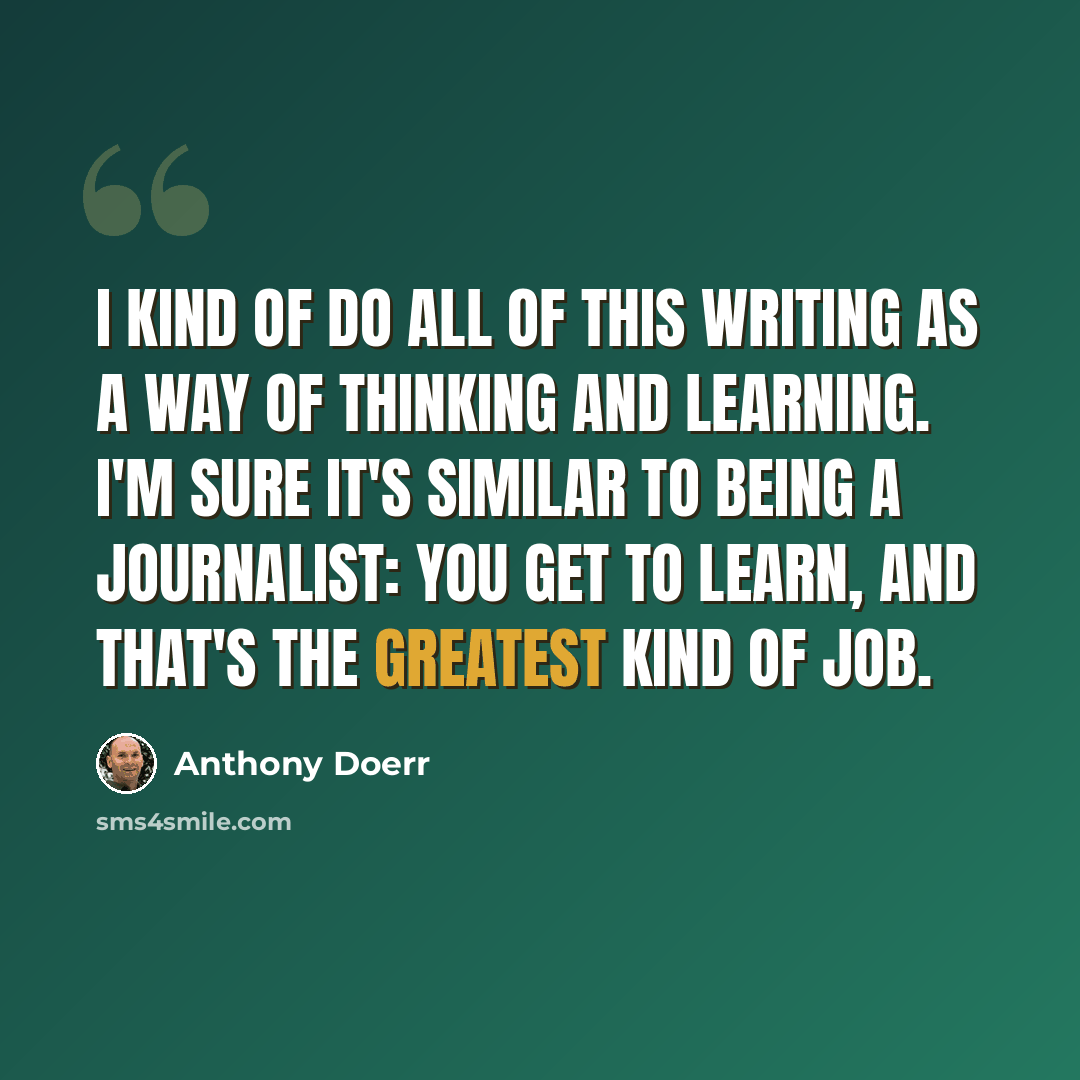 “I kind of do all of this writing as a way of thinking and learning. I'm sure it's similar to being a journalist: You get to learn, and that's the greatest kind of job.” quote by Anthony Doerr