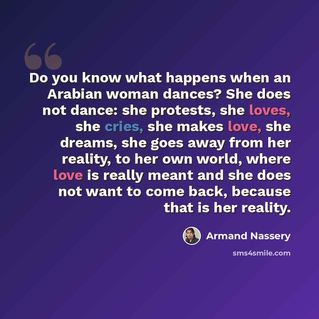 “Do you know what happens when an Arabian woman dances? She does not dance: she protests, she loves, she cries, she makes love, she dreams, she goes away from her reality, to her own world, where love is really meant and she does not want to come back, because that is her reality.” quote by Armand Nassery