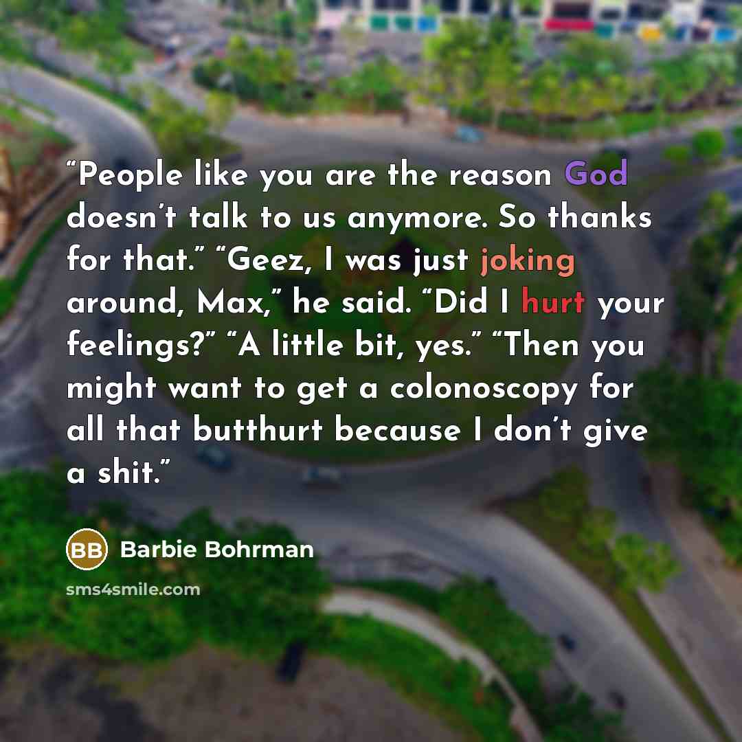 “People like you are the reason God doesn’t talk to us anymore. So thanks for that.” “Geez, I was just joking around, Max,” he said. “Did I hurt your feelings?” “A little bit, yes.” “Then you might want to get a colonoscopy for all that butthurt because I don’t give a shit.” quote by Barbie Bohrman