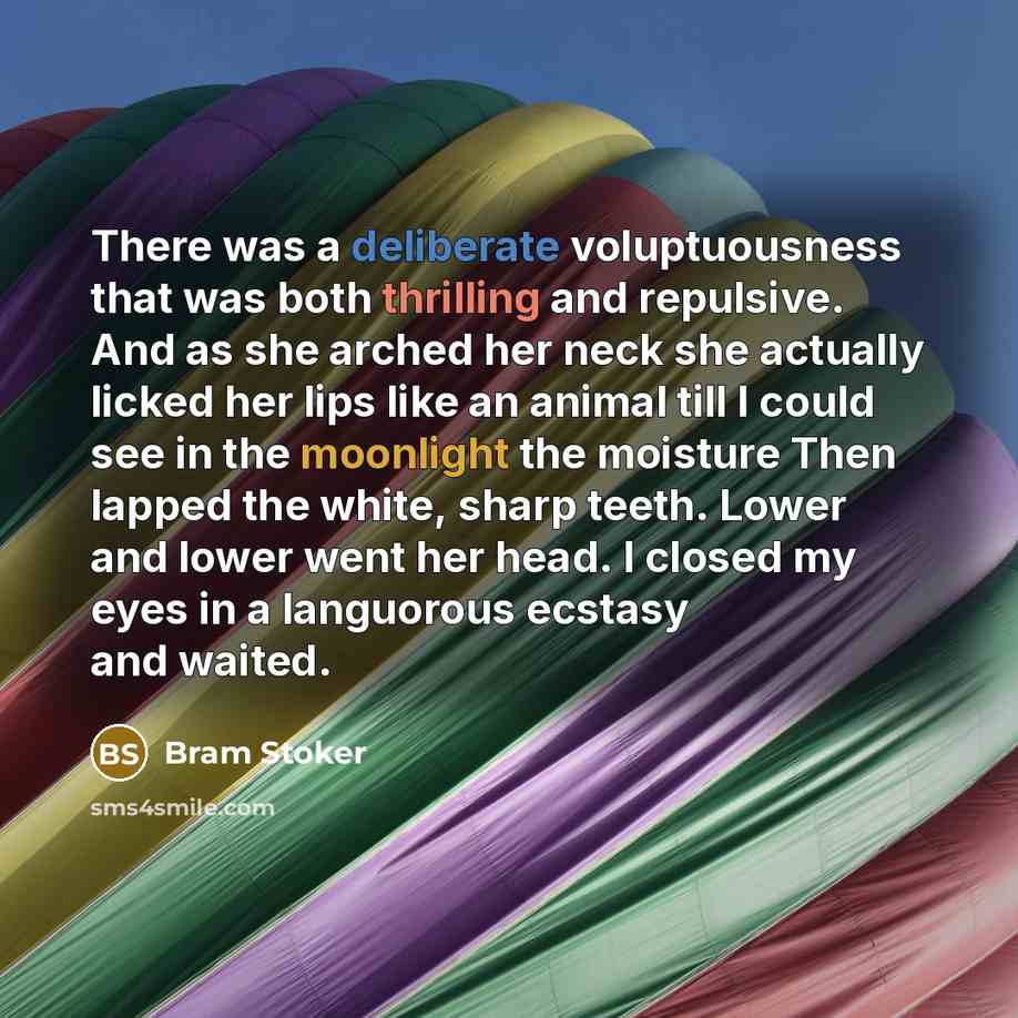 “There was a deliberate voluptuousness that was both thrilling and repulsive. And as she arched her neck she actually licked her lips like an animal till I could see in the moonlight the moisture Then lapped the white, sharp teeth. Lower and lower went her head. I closed my eyes in a languorous…” quote by Bram Stoker