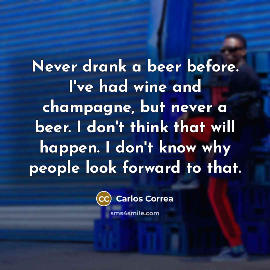 “Never drank a beer before. I've had wine and champagne, but never a beer. I don't think that will happen. I don't know why people look forward to that.” quote by Carlos Correa