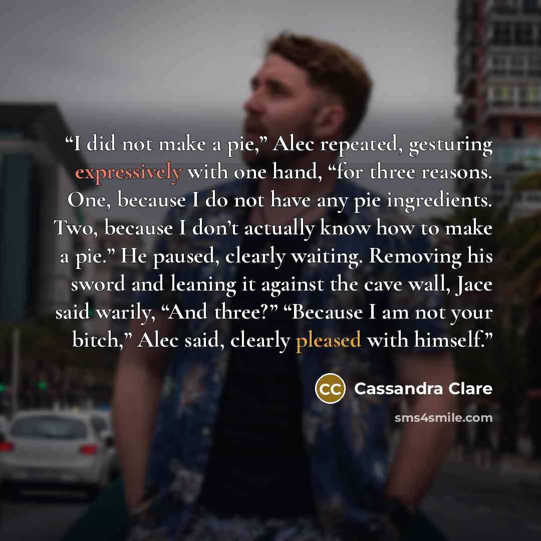 “I did not make a pie,” Alec repeated, gesturing expressively with one hand, “for three reasons. One, because I do not have any pie ingredients. Two, because I don’t actually know how to make a pie.” He paused, clearly waiting. Removing his sword and leaning it against the cave wall, Jace said…” quote by Cassandra Clare