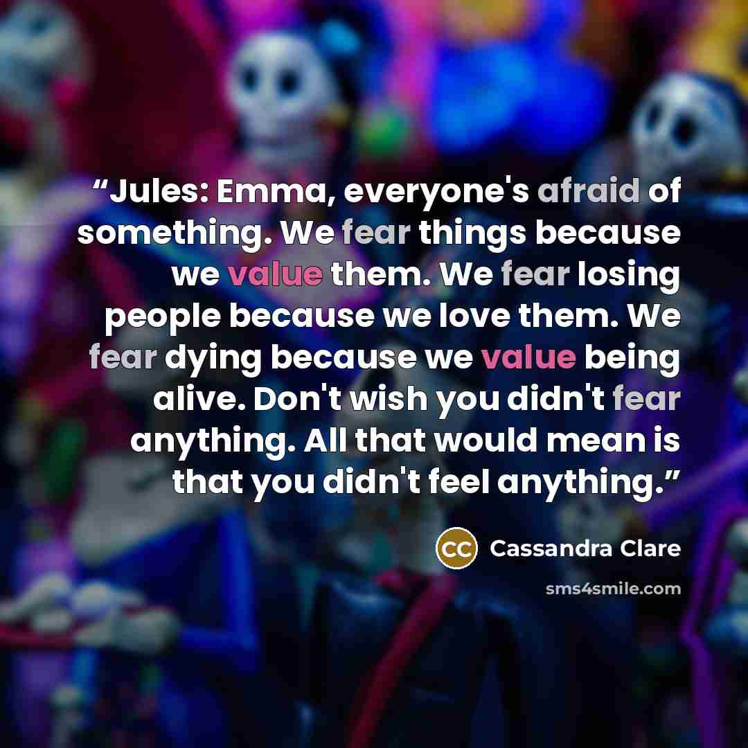 “Jules: Emma, everyone's afraid of something. We fear things because we value them. We fear losing people because we love them. We fear dying because we value being alive. Don't wish you didn't fear anything. All that would mean is that you didn't feel anything.” quote by Cassandra Clare