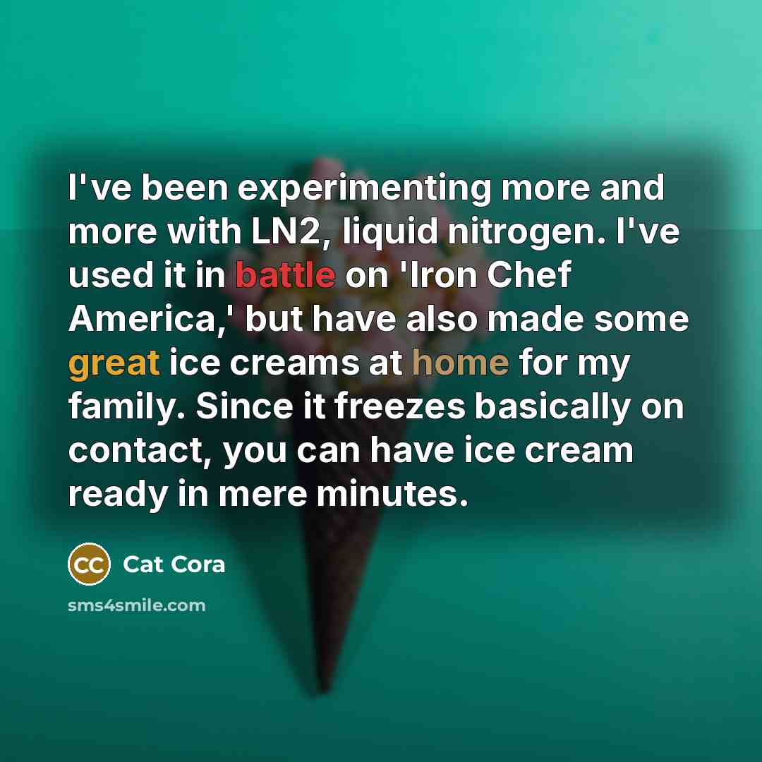 “I've been experimenting more and more with LN2, liquid nitrogen. I've used it in battle on 'Iron Chef America,' but have also made some great ice creams at home for my family. Since it freezes basically on contact, you can have ice cream ready in mere minutes.” quote by Cat Cora